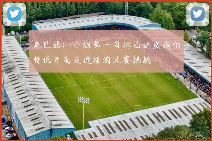 库巴西：小组第一目标已达成我们将低开高走迎接淘汰赛挑战