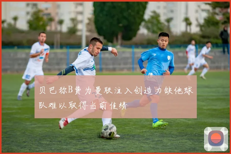贝巴称B费为曼联注入创造力缺他球队难以取得当前佳绩