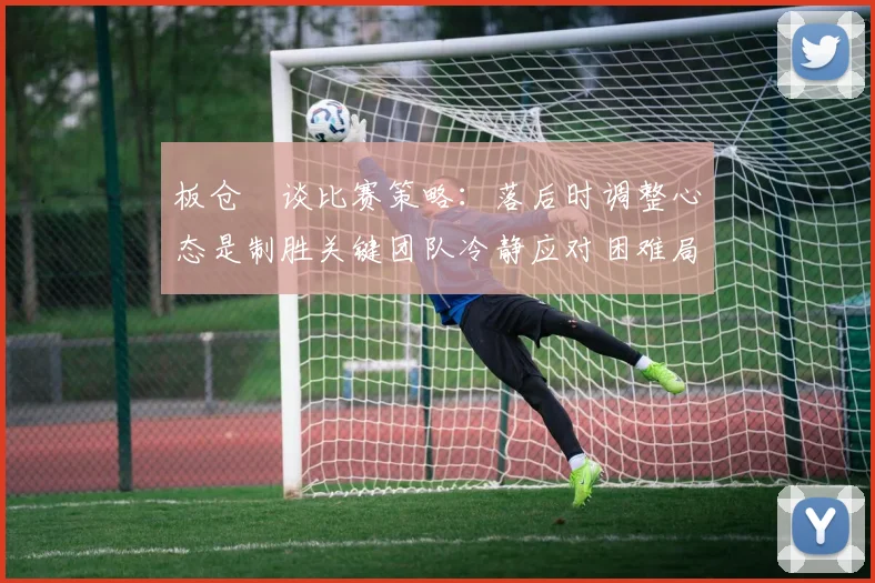 板仓滉谈比赛策略：落后时调整心态是制胜关键团队冷静应对困难局面