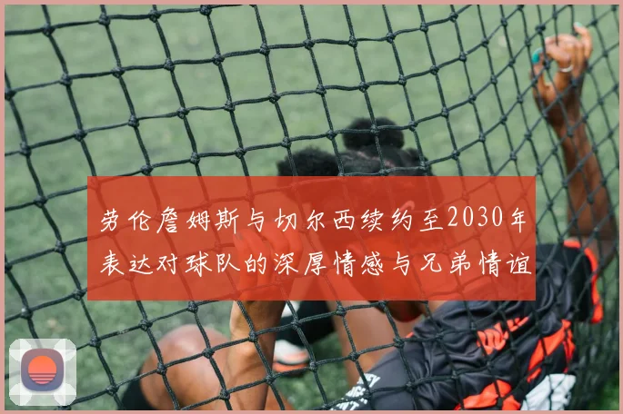 劳伦詹姆斯与切尔西续约至2030年表达对球队的深厚情感与兄弟情谊