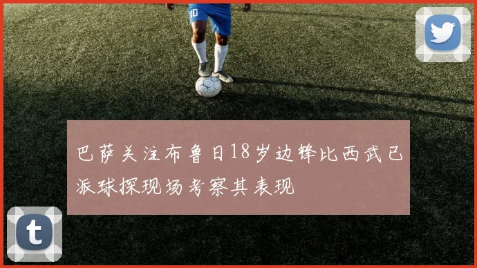 巴萨关注布鲁日18岁边锋比西武已派球探现场考察其表现