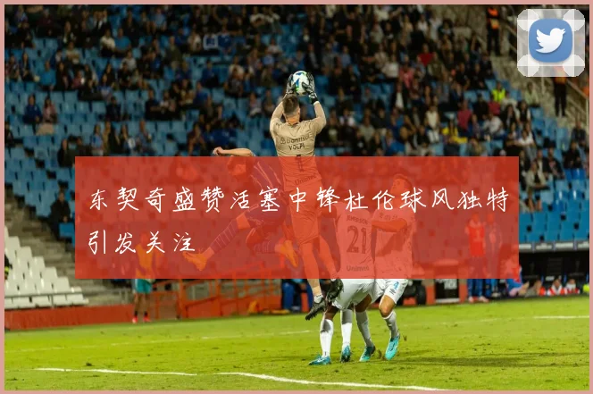 东契奇盛赞活塞中锋杜伦球风独特引发关注