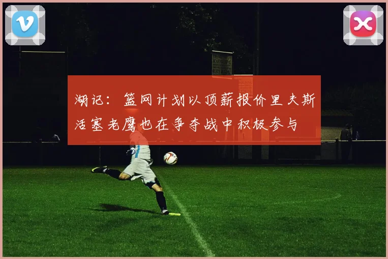 湖记：篮网计划以顶薪报价里夫斯活塞老鹰也在争夺战中积极参与