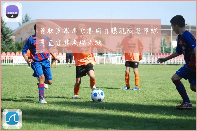 曼联罗塞尼尔赛前自曝脆弱蓝军球员直言其表现太软
