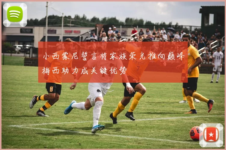 小西蒙尼誓言将家族荣光推向巅峰梅西助力成关键优势