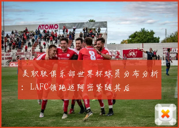 美职联俱乐部世界杯球员分布分析：LAFC领跑迈阿密紧随其后