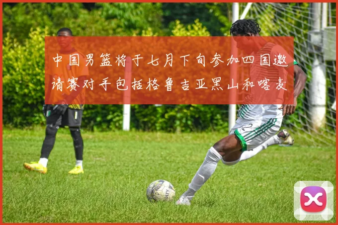 中国男篮将于七月下旬参加四国邀请赛对手包括格鲁吉亚黑山和喀麦隆