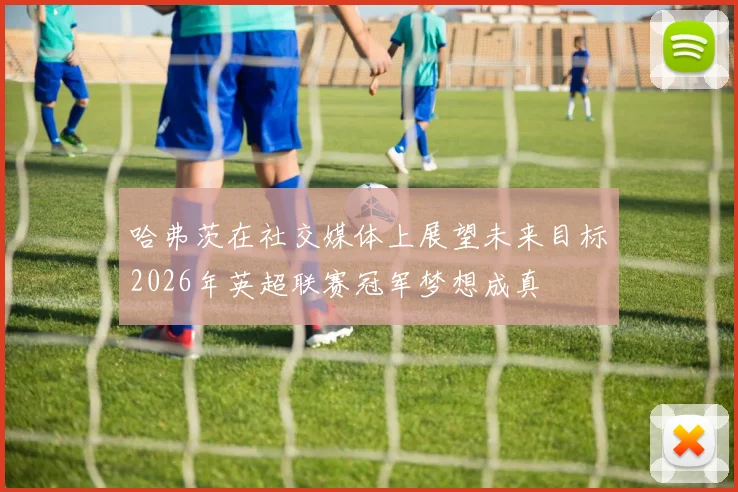 哈弗茨在社交媒体上展望未来目标2026年英超联赛冠军梦想成真