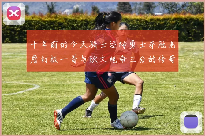 十年前的今天骑士逆转勇士夺冠老詹钉板一哥与欧文绝命三分的传奇时刻