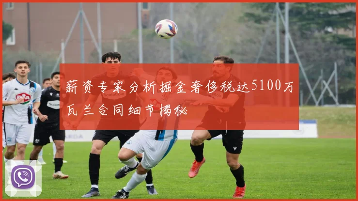 薪资专家分析掘金奢侈税达5100万瓦兰合同细节揭秘