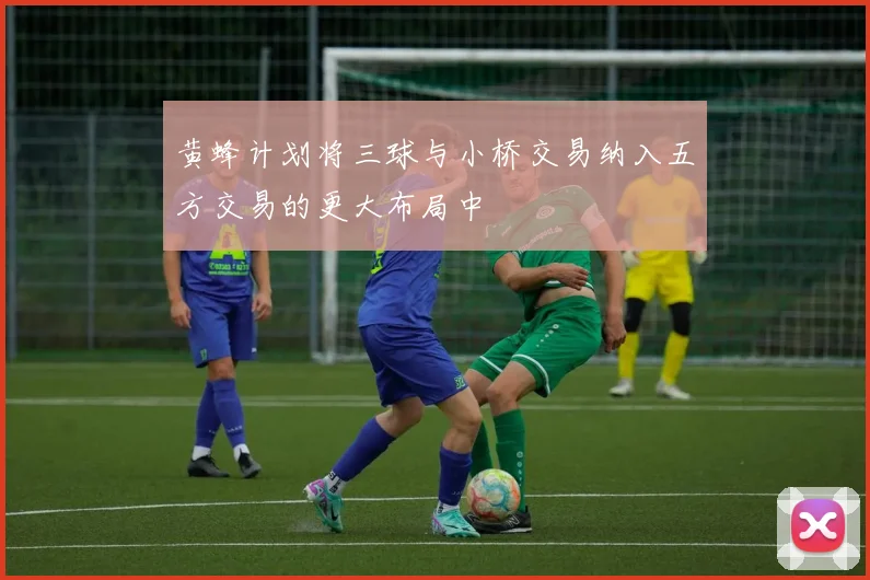 黄蜂计划将三球与小桥交易纳入五方交易的更大布局中