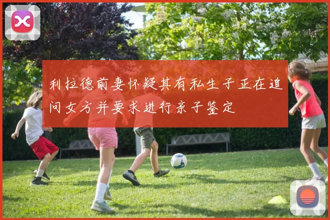 利拉德前妻怀疑其有私生子正在追问女方并要求进行亲子鉴定