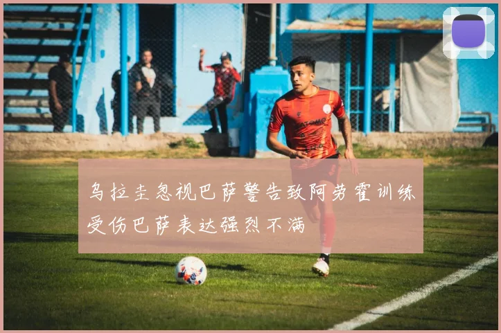 乌拉圭忽视巴萨警告致阿劳霍训练受伤巴萨表达强烈不满