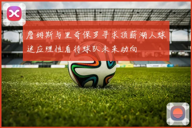 詹姆斯与里奇保罗寻求顶薪湖人球迷应理性看待球队未来动向