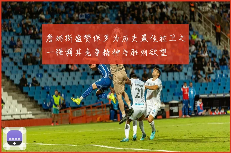 詹姆斯盛赞保罗为历史最佳控卫之一强调其竞争精神与胜利欲望
