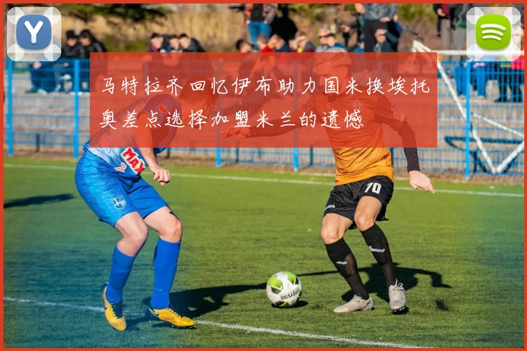马特拉齐回忆伊布助力国米换埃托奥差点选择加盟米兰的遗憾