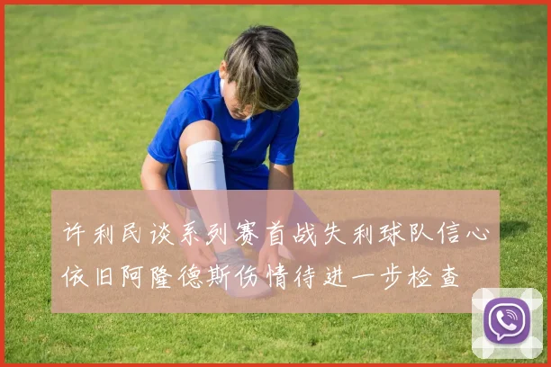 许利民谈系列赛首战失利球队信心依旧阿隆德斯伤情待进一步检查