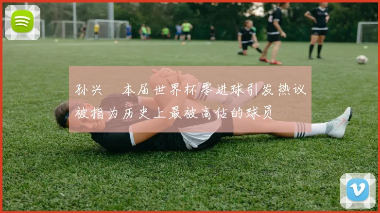 孙兴慜本届世界杯零进球引发热议被指为历史上最被高估的球员
