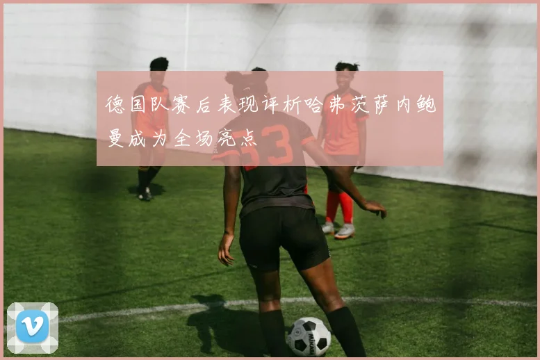 德国队赛后表现评析哈弗茨萨内鲍曼成为全场亮点