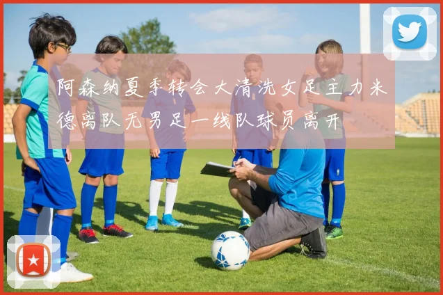 阿森纳夏季转会大清洗女足主力米德离队无男足一线队球员离开