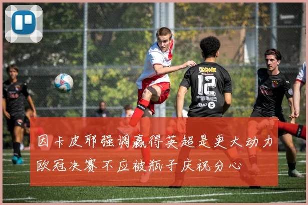 因卡皮耶强调赢得英超是更大动力欧冠决赛不应被瓶子庆祝分心