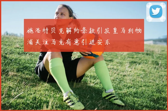 施洛特贝克解约条款引发皇马利物浦关注马竞有意引进安东