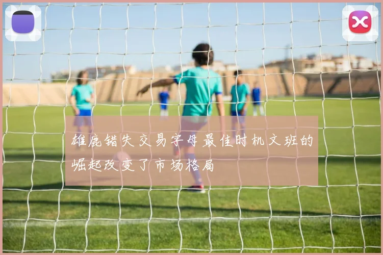 雄鹿错失交易字母最佳时机文班的崛起改变了市场格局