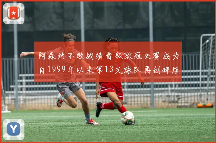 阿森纳不败战绩晋级欧冠决赛成为自1999年以来第13支球队再创辉煌