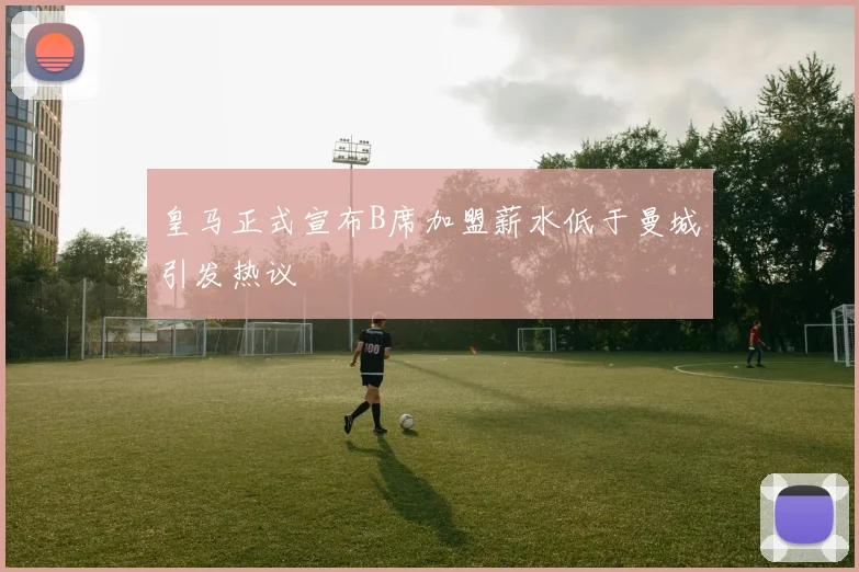 皇马正式宣布B席加盟薪水低于曼城引发热议