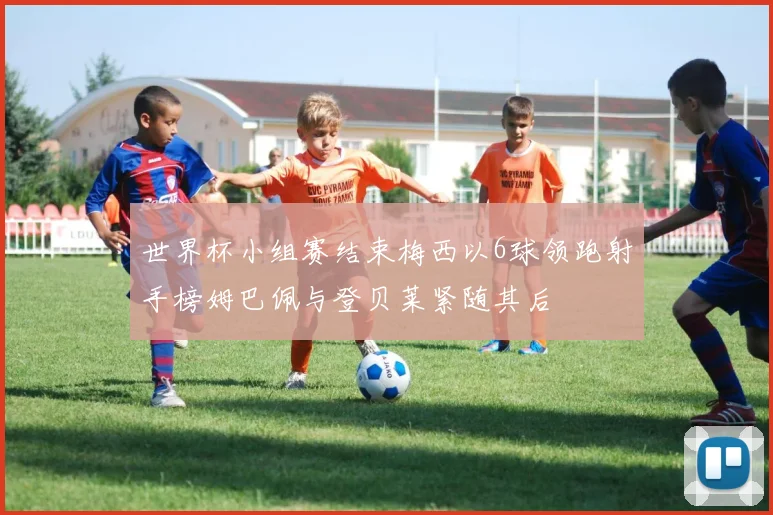 世界杯小组赛结束梅西以6球领跑射手榜姆巴佩与登贝莱紧随其后