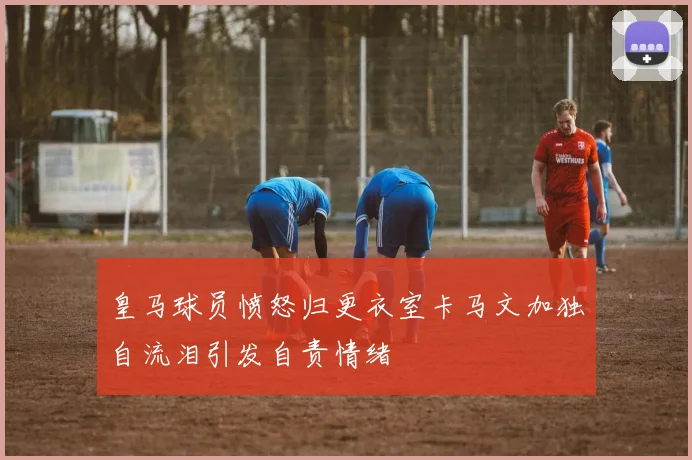 皇马球员愤怒归更衣室卡马文加独自流泪引发自责情绪