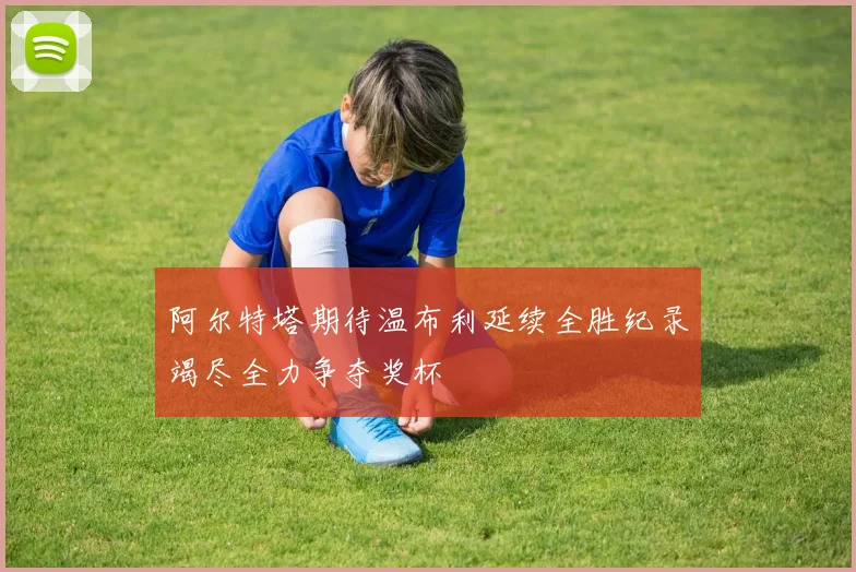 阿尔特塔期待温布利延续全胜纪录竭尽全力争夺奖杯