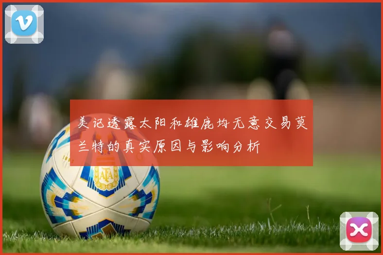 美记透露太阳和雄鹿均无意交易莫兰特的真实原因与影响分析