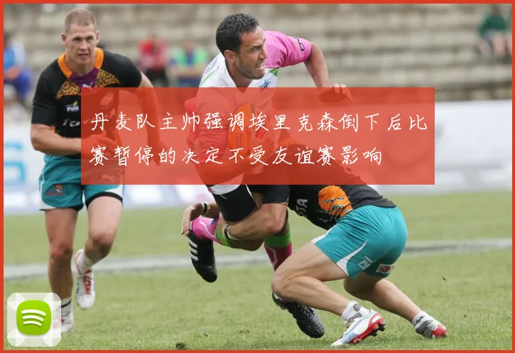 丹麦队主帅强调埃里克森倒下后比赛暂停的决定不受友谊赛影响