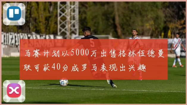 马赛计划以5000万出售格林伍德曼联可获40分成罗马表现出兴趣