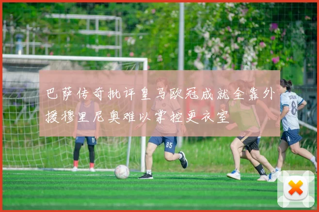 巴萨传奇批评皇马欧冠成就全靠外援穆里尼奥难以掌控更衣室